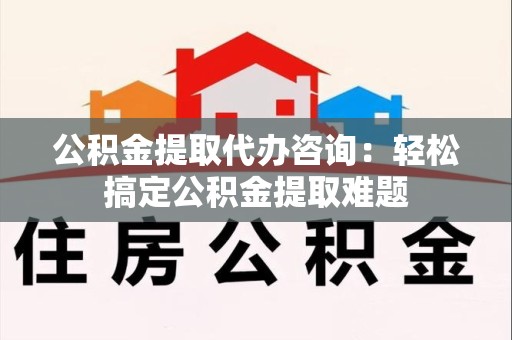 丰泽公积金提取代办咨询：轻松搞定公积金提取难题